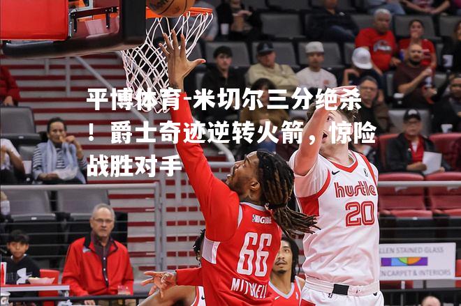 米切尔三分绝杀！爵士奇迹逆转火箭，惊险战胜对手