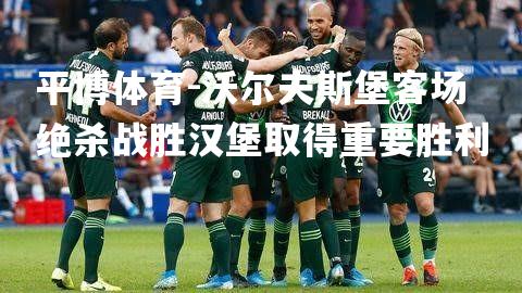 沃尔夫斯堡客场绝杀战胜汉堡取得重要胜利