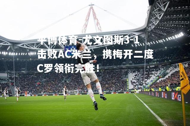 尤文图斯3-1击败AC米兰，携梅开二度C罗领衔完胜！