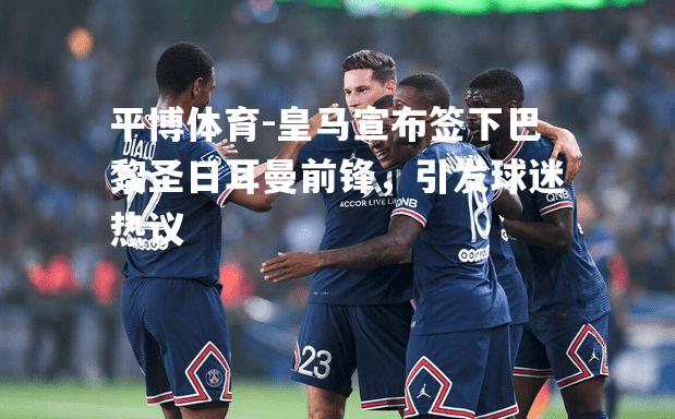 皇马宣布签下巴黎圣日耳曼前锋，引发球迷热议