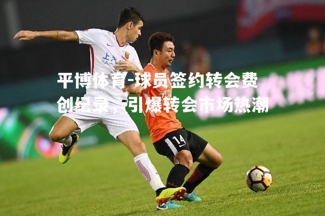 球员签约转会费创纪录，引爆转会市场热潮