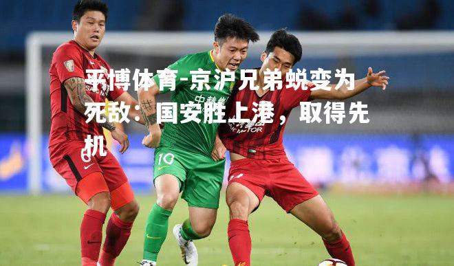 京沪兄弟蜕变为死敌：国安胜上港，取得先机