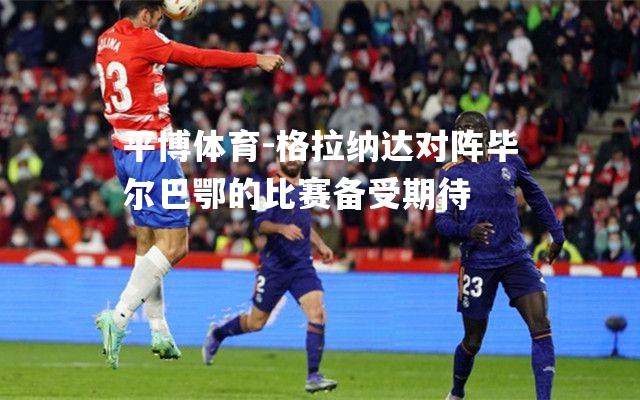 格拉纳达对阵毕尔巴鄂的比赛备受期待