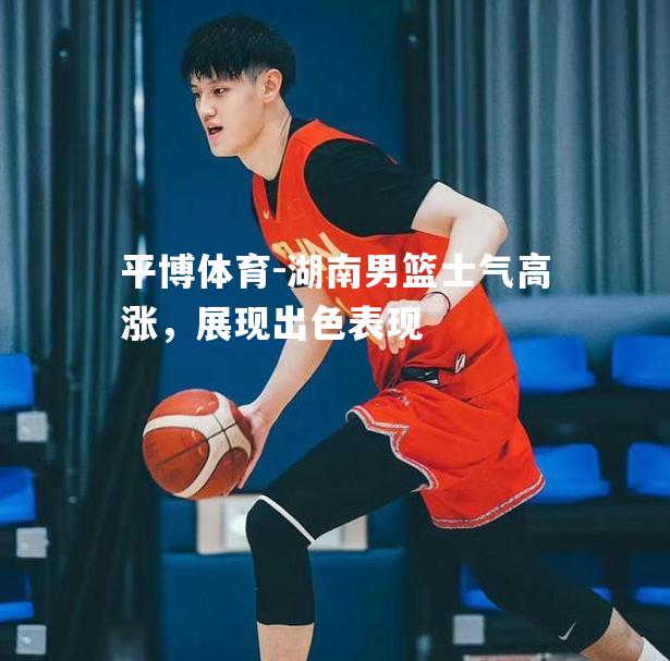 湖南男篮士气高涨，展现出色表现